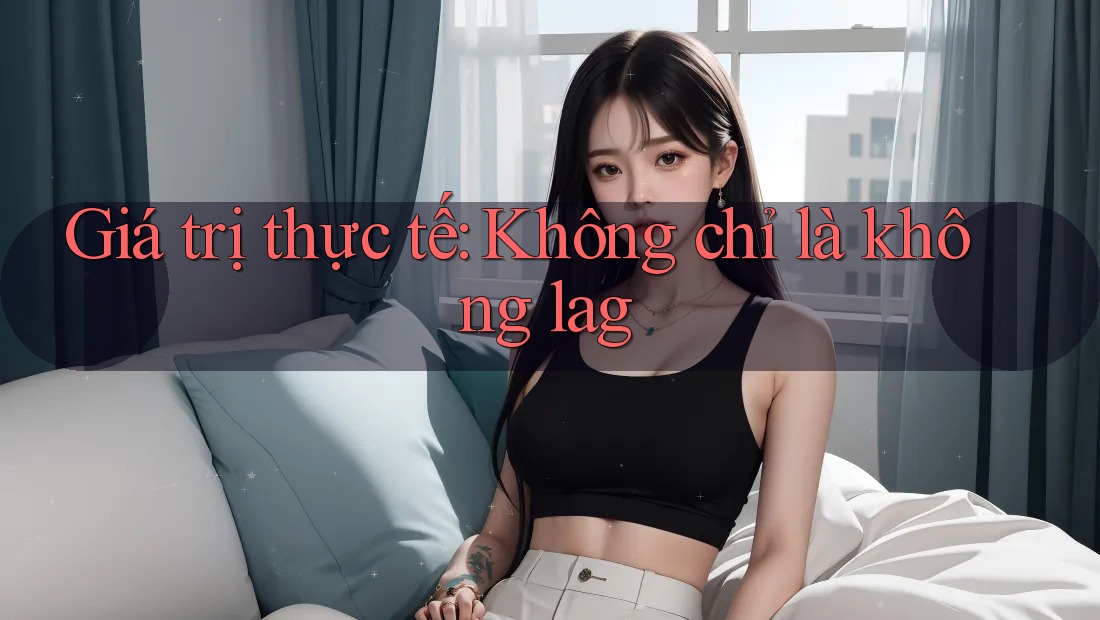 Giá trị thực tế: Không chỉ là không lag Giá trị thực tế: Không chỉ là không lag
