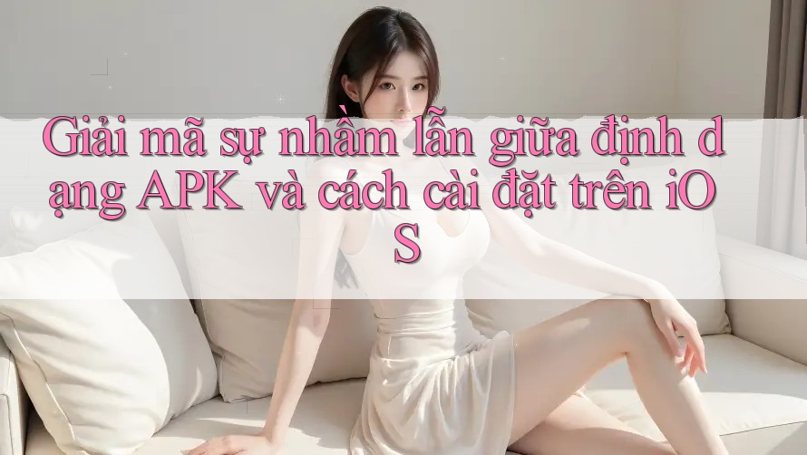 Giải mã sự nhầm lẫn giữa định dạng APK và cách cài đặt trên iOS Giải mã sự nhầm lẫn giữa định dạng APK và cách cài đặt trên iOS