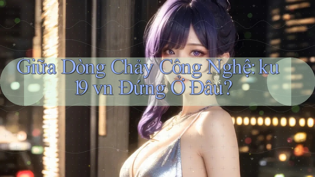 Giữa Dòng Chảy Công Nghệ: ku19 vn Đứng Ở Đâu?