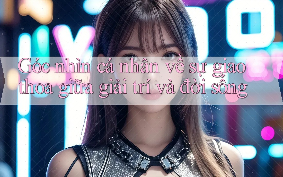 Góc nhìn cá nhân về sự giao thoa giữa giải trí và đời sống Góc nhìn cá nhân về sự giao thoa giữa giải trí và đời sống