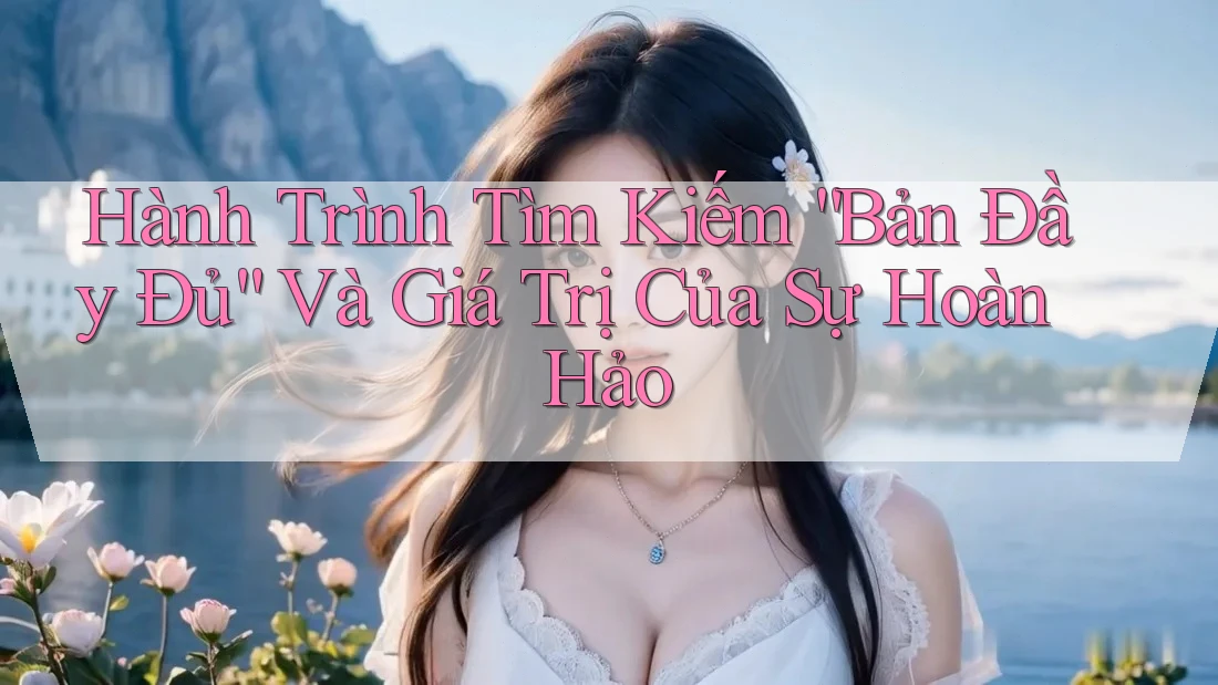 Hành Trình Tìm Kiếm “Bản Đầy Đủ” Và Giá Trị Của Sự Hoàn Hảo