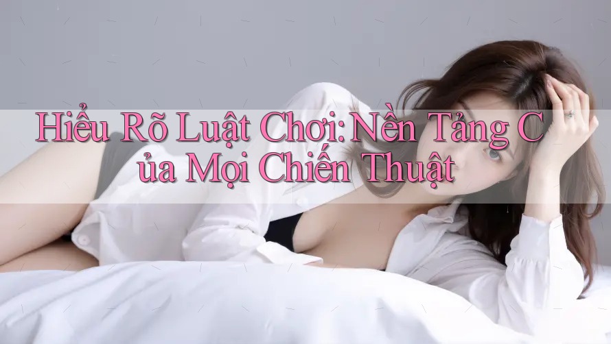 Hiểu Rõ Luật Chơi: Nền Tảng Của Mọi Chiến Thuật Hiểu Rõ Luật Chơi: Nền Tảng Của Mọi Chiến Thuật