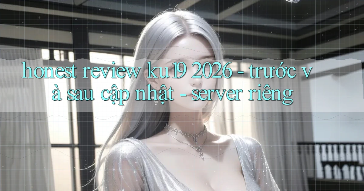 honest review ku19 2026   trước và sau cập nhật   server riêng