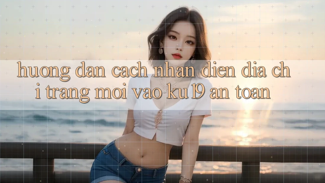 Hướng dẫn Cách Nhận Diện Địa chỉ trang Mới Vào ku19 An Toàn