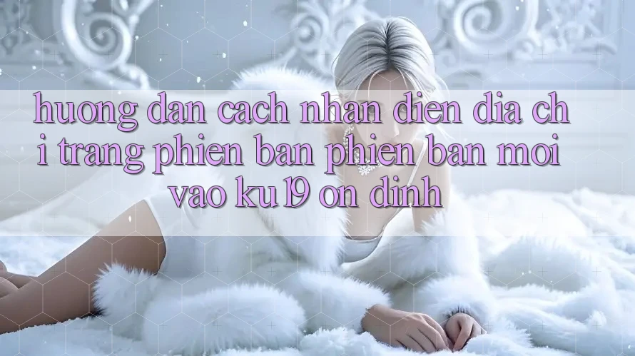 Hướng Dẫn Cách Nhận Diện Địa chỉ trang Phiên bản phiên bản mới Vào ku19 Ổn định