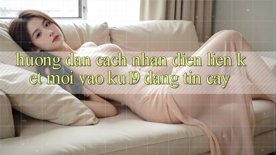 Hướng dẫn Cách Nhận Diện Liên kết Mới Vào ku19 Đáng tin cậy Hướng dẫn Cách Nhận Diện Liên kết Mới Vào ku19 Đáng tin cậy