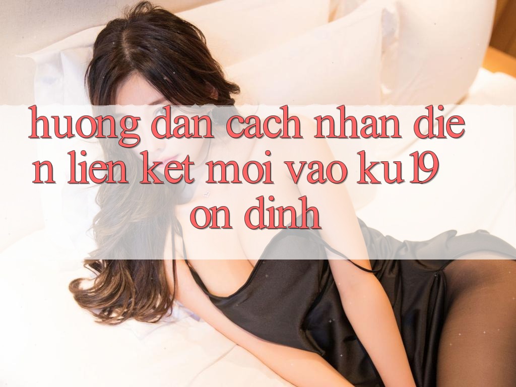 Hướng Dẫn Cách Nhận Diện Liên kết Mới Vào ku19 Ổn định
