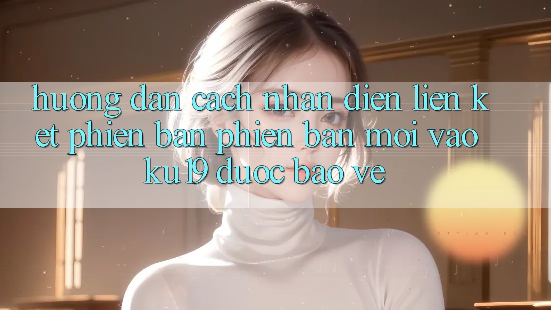 Hướng Dẫn Cách Nhận Diện Liên kết Phiên bản phiên bản mới Vào ku19 Được bảo vệ