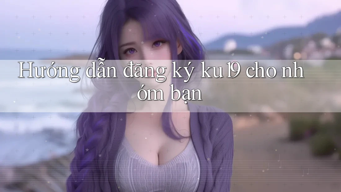 Hướng dẫn đăng ký ku19 cho nhóm bạn