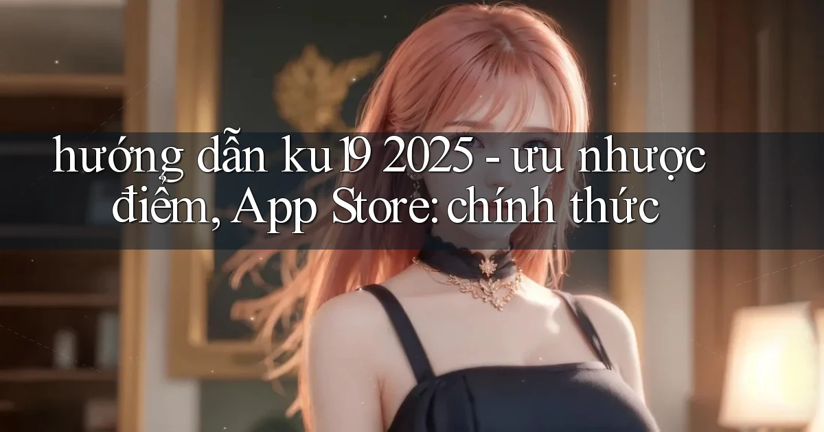 hướng dẫn ku19 2025   ưu nhược điểm, App Store chính thức