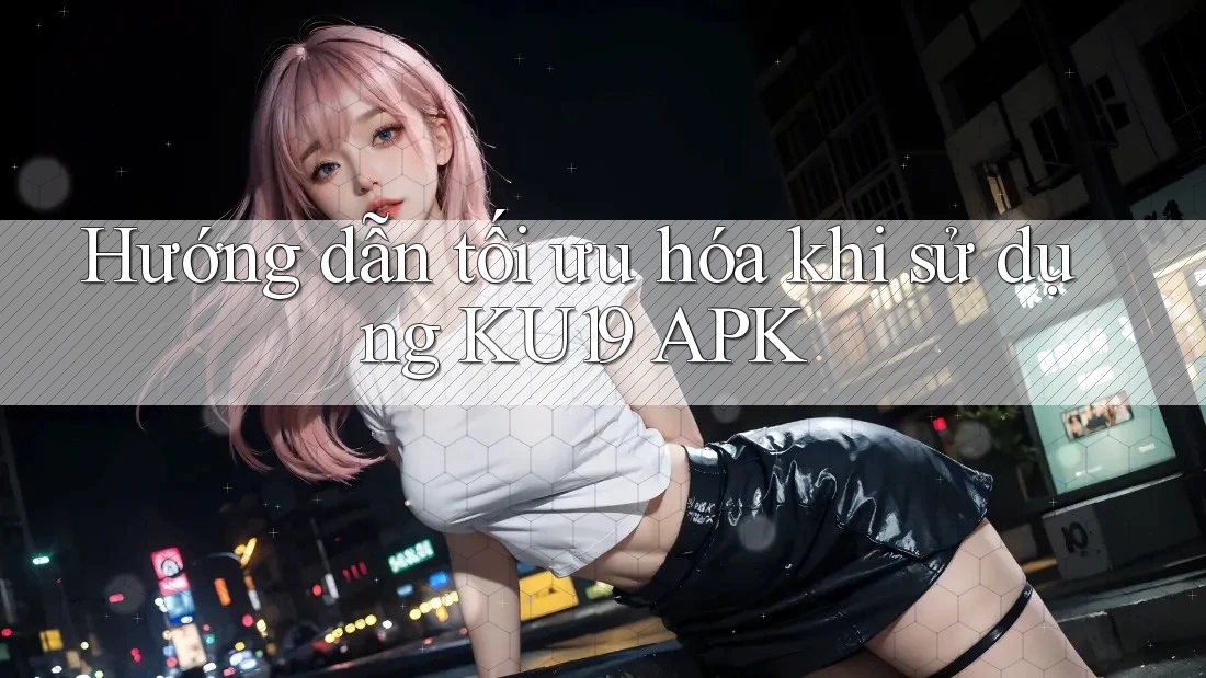 Hướng dẫn tối ưu hóa khi sử dụng KU19 APK