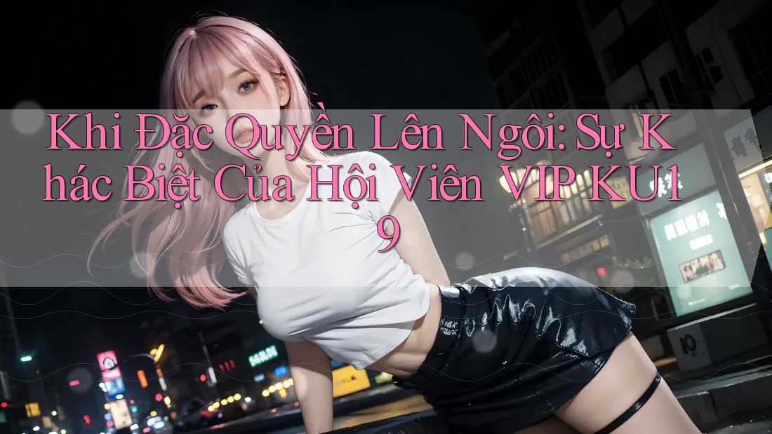 Khi Đặc Quyền Lên Ngôi: Sự Khác Biệt Của Hội Viên VIP KU19