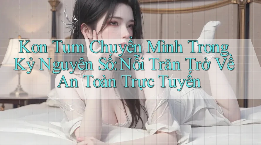 Kon Tum Chuyển Mình Trong Kỷ Nguyên Số: Nỗi Trăn Trở Về An Toàn Trực Tuyến
