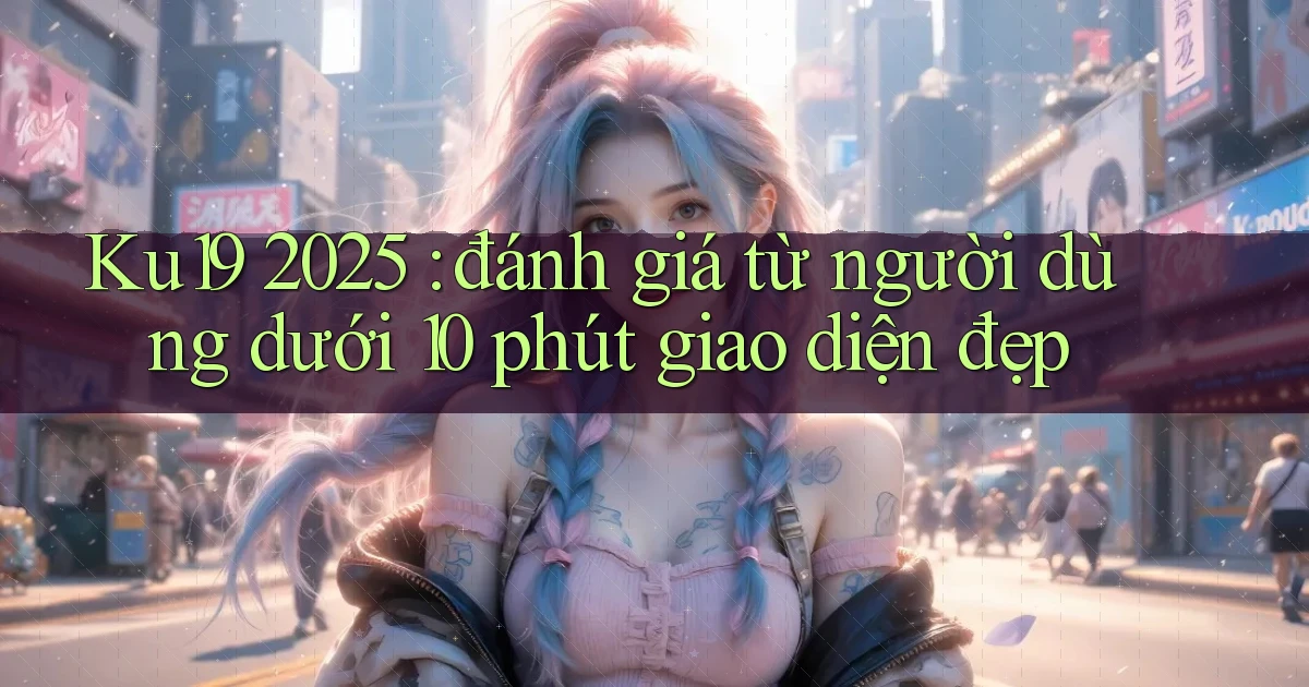 Ku19 2025 đánh giá từ người dùng dưới 10 phút giao diện đẹp