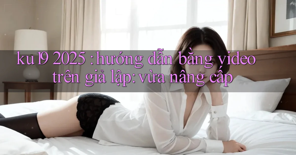 ku19 2025 hướng dẫn bằng video trên giả lập vừa nâng cấp