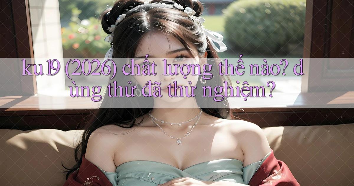 ku19 (2026) chất lượng thế nào dùng thử đã thử nghiệm