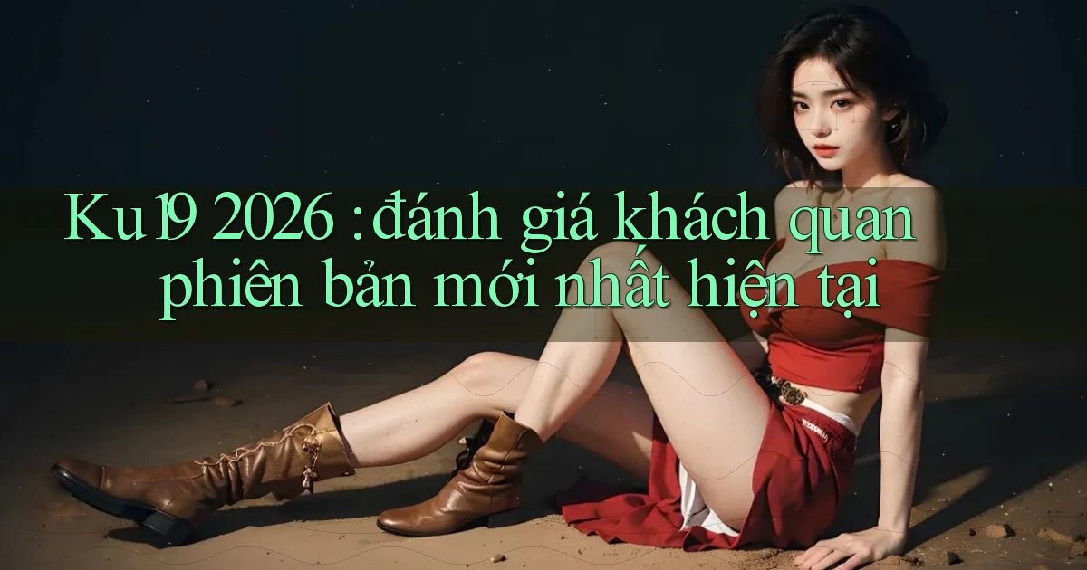 Ku19 2026 đánh giá khách quan phiên bản mới nhất hiện tại