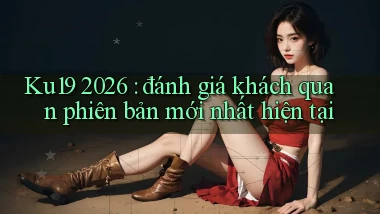 Ku19 2026 đánh giá khách quan phiên bản mới nhất hiện tại