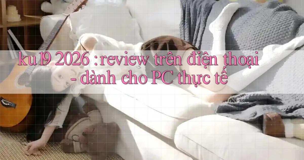 ku19 2026 review trên điện thoại   dành cho PC thực tế