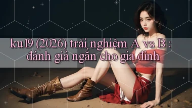 ku19 (2026) trải nghiệm A vs B đánh giá ngắn cho gia đình