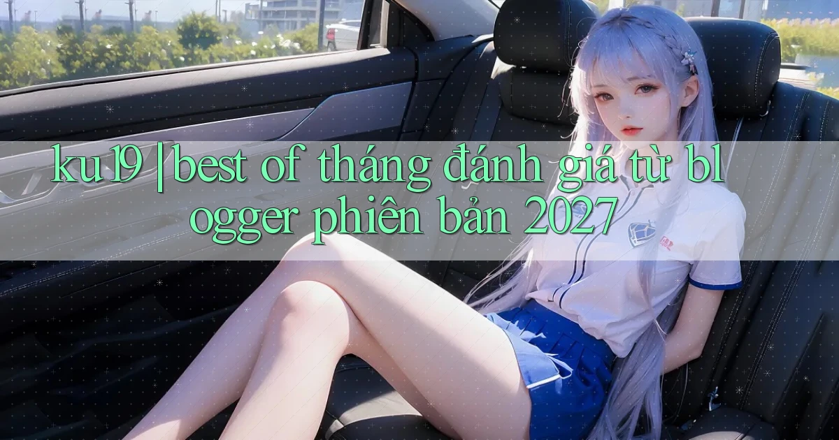 ku19 best of tháng đánh giá từ blogger phiên bản 2027