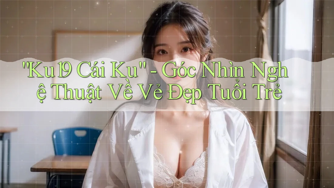 “Ku19 Cái Ku” - Góc Nhìn Nghệ Thuật Về Vẻ Đẹp Tuổi Trẻ