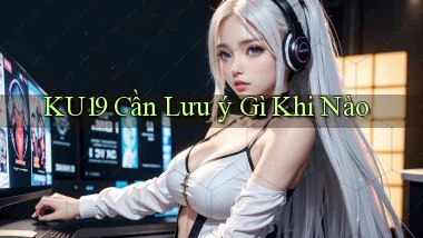 ku19 cần lưu ý gì khi nào