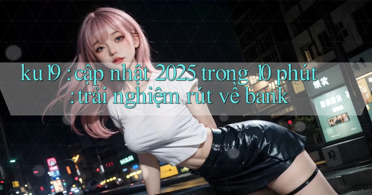 ku19 cập nhật 2025 trong 10 phút trải nghiệm rút về bank