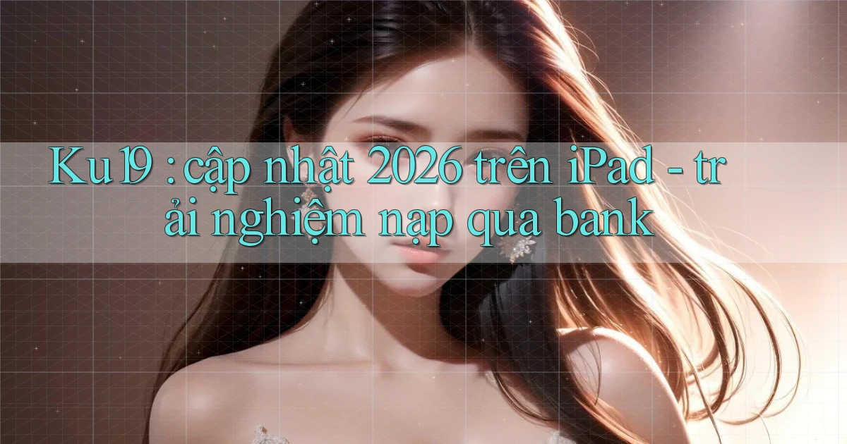 Ku19 cập nhật 2026 trên iPad   trải nghiệm nạp qua bank