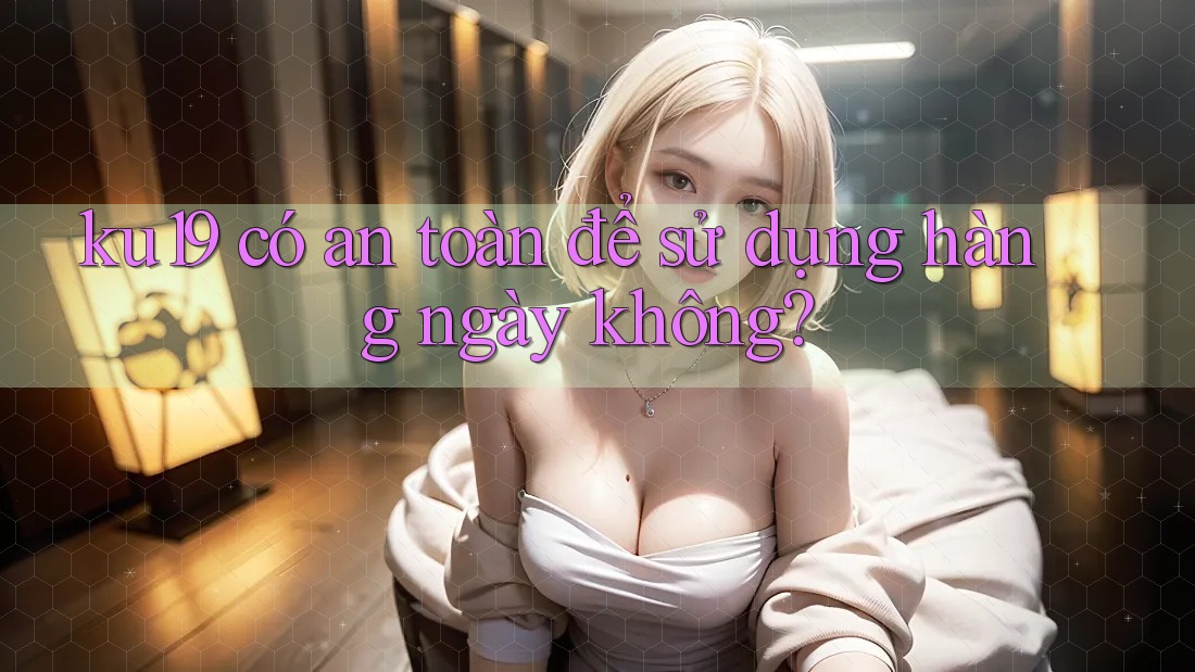 ku19 có an toàn để sử dụng hàng ngày không? ku19 có an toàn để sử dụng hàng ngày không?