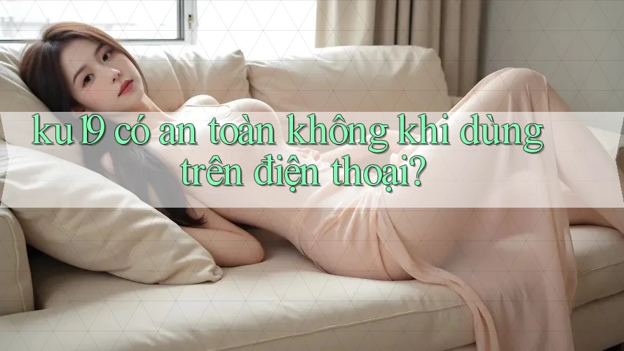 ku19 có an toàn không khi dùng trên điện thoại? ku19 có an toàn không khi dùng trên điện thoại?