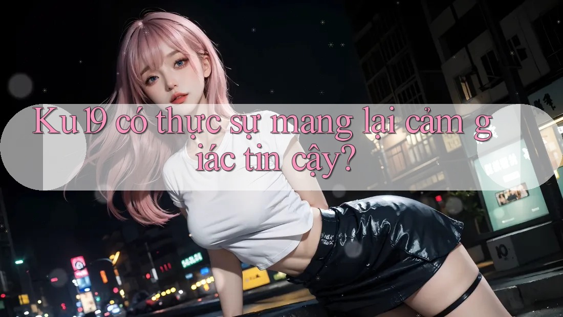 Ku19 có thực sự mang lại cảm giác tin cậy?