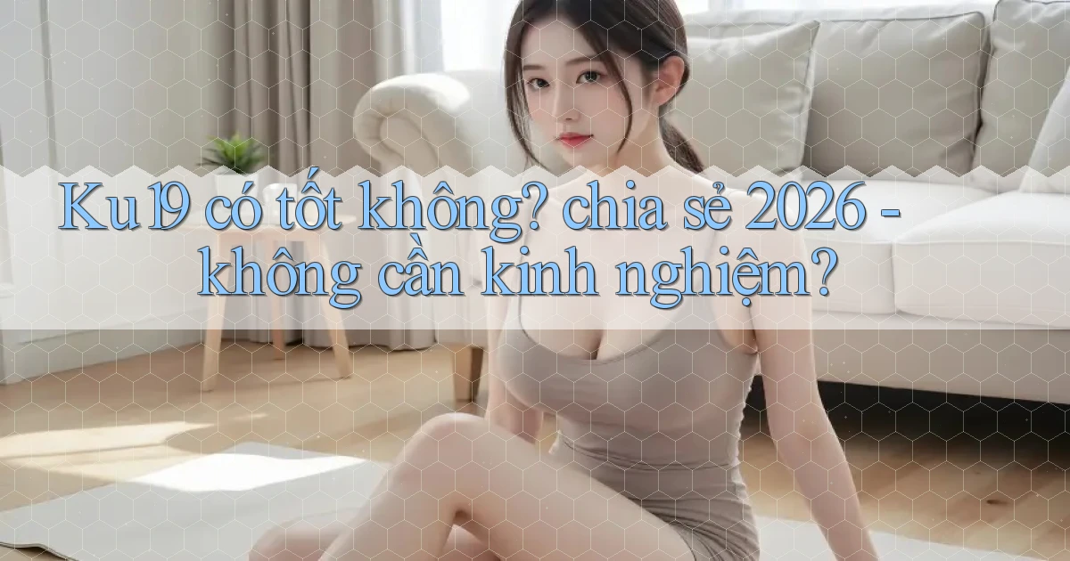 Ku19 có tốt không chia sẻ 2026   không cần kinh nghiệm