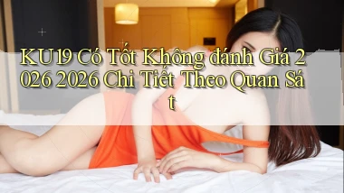Ku19 có tốt không đánh giá 2026 2026 chi tiết theo quan sát