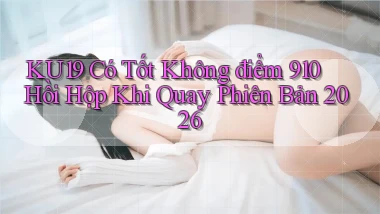 ku19 có tốt không điểm 910 hồi hộp khi quay phiên bản 2026