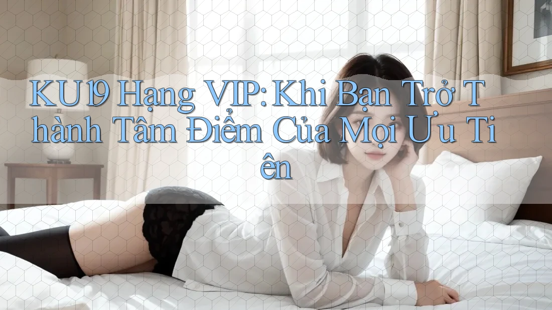 KU19 Hạng VIP: Khi Bạn Trở Thành Tâm Điểm Của Mọi Ưu Tiên
