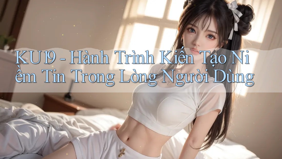 KU19 - Hành Trình Kiến Tạo Niềm Tin Trong Lòng Người Dùng
