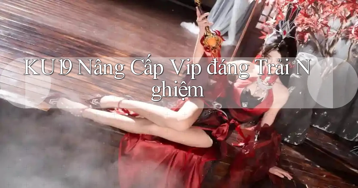 ku19 nâng cấp vip đáng trải nghiệm