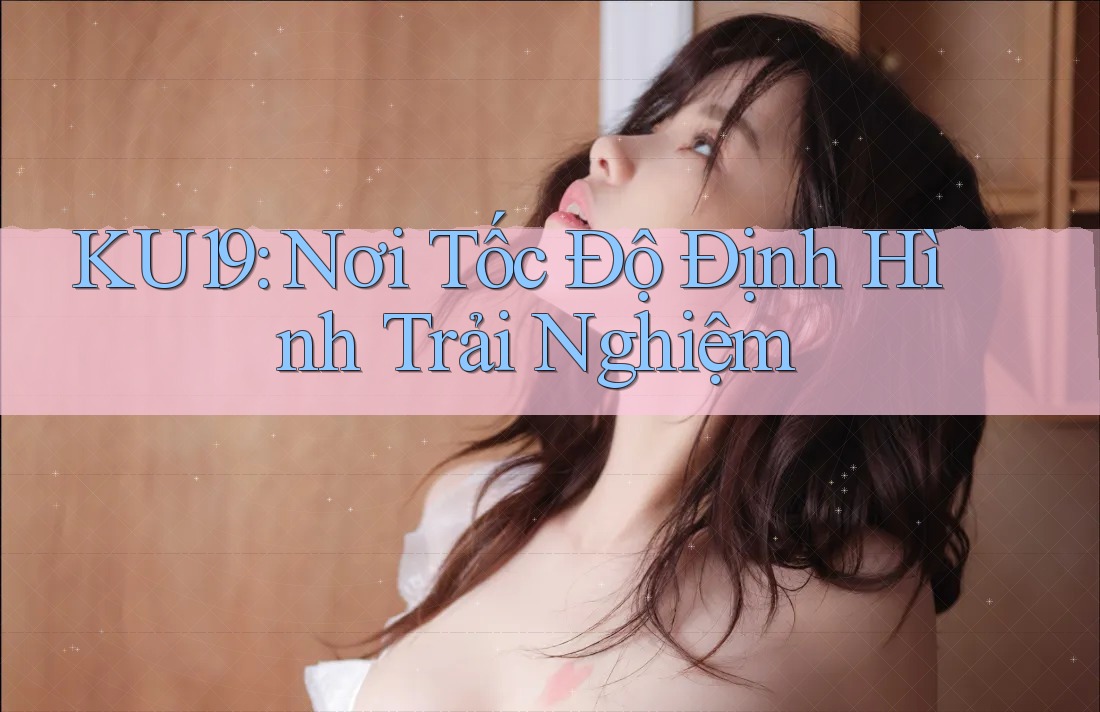 KU19: Nơi Tốc Độ Định Hình Trải Nghiệm KU19: Nơi Tốc Độ Định Hình Trải Nghiệm