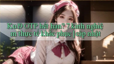 Ku19 OTP hết hạn 7 kinh nghiệm thực tế khắc phục cập nhật