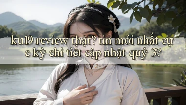 ku19 review thật tin mới nhất cực kỳ chi tiết cập nhật quý 3