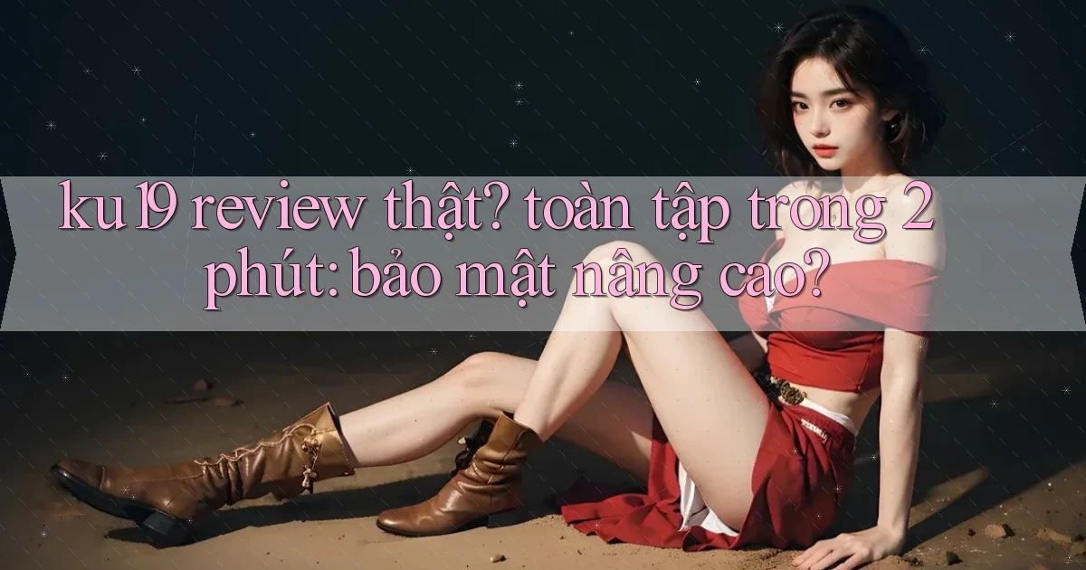 ku19 review thật toàn tập trong 2 phút bảo mật nâng cao
