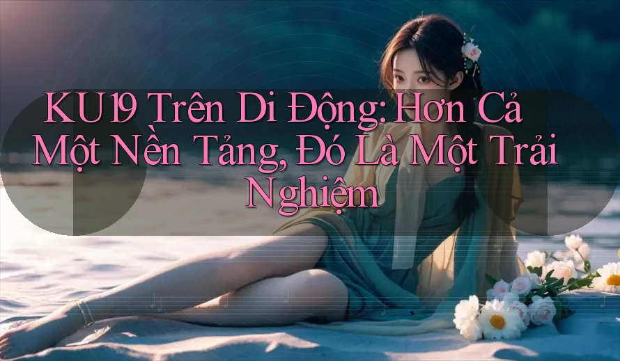 KU19 Trên Di Động: Hơn Cả Một Nền Tảng, Đó Là Một Trải Nghiệm KU19 Trên Di Động: Hơn Cả Một Nền Tảng, Đó Là Một Trải Nghiệm