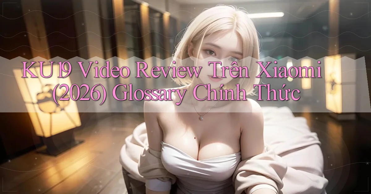 Ku19 video review trên Xiaomi (2026)   glossary chính thức