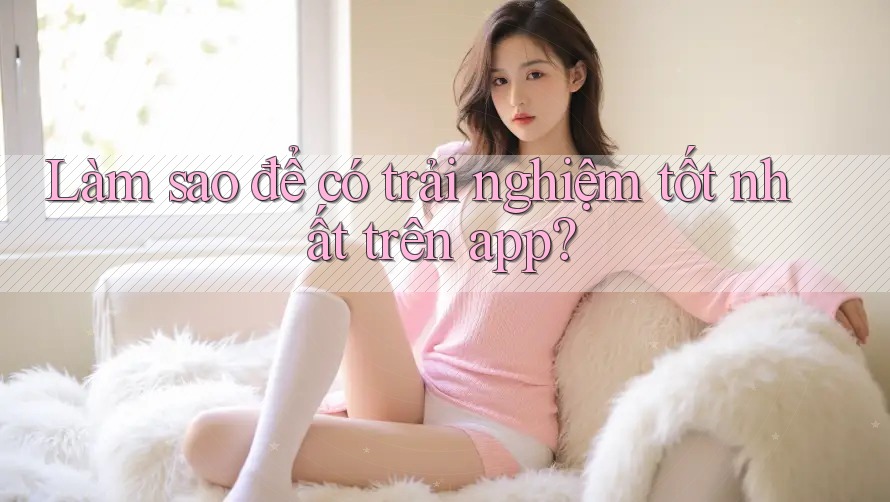 Làm sao để có trải nghiệm tốt nhất trên app? Làm sao để có trải nghiệm tốt nhất trên app?