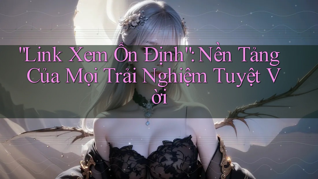 “Link Xem Ổn Định”: Nền Tảng Của Mọi Trải Nghiệm Tuyệt Vời
