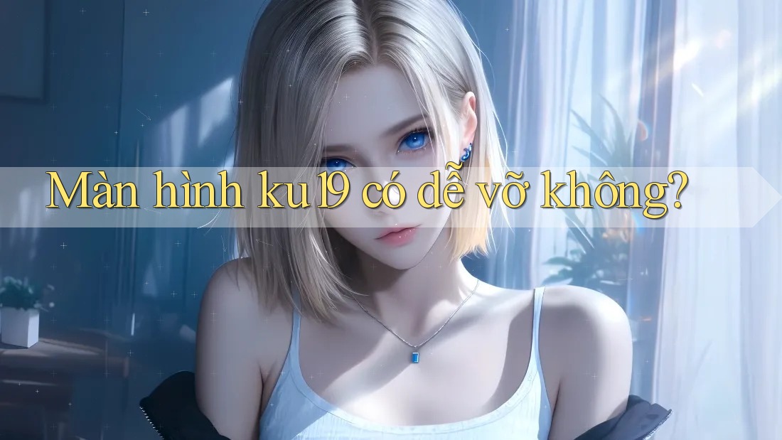Màn hình ku19 có dễ vỡ không?
