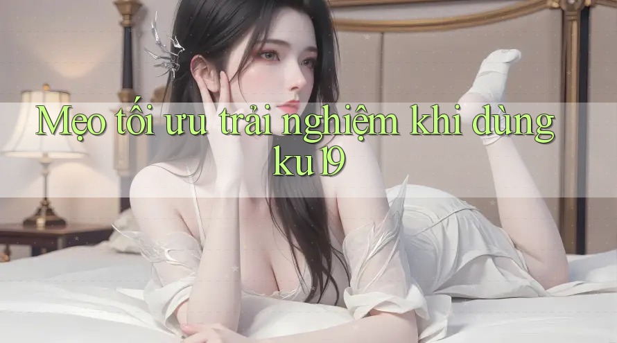 Mẹo tối ưu trải nghiệm khi dùng ku19