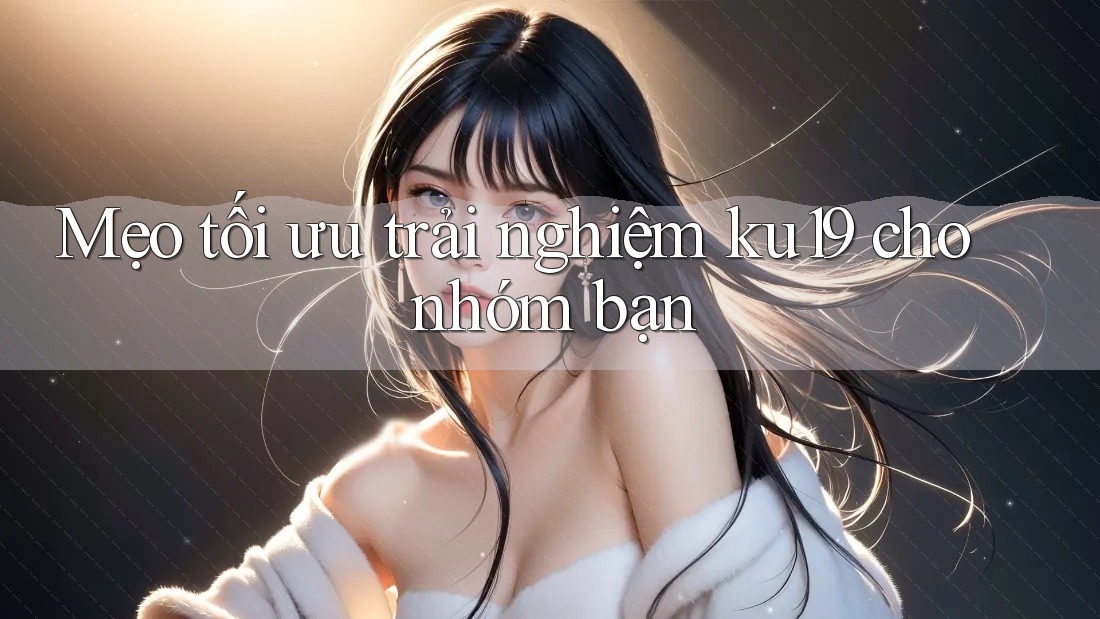Mẹo tối ưu trải nghiệm ku19 cho nhóm bạn