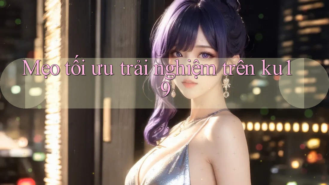 Mẹo tối ưu trải nghiệm trên ku19